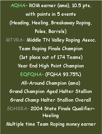 Text Box: AQHA– ROM earner (ama), 10.5 pts.with points in 5 events(Heading, Heeling, Breakaway Roping, Poles, Barrels)MTVRA– Middle TN Valley Roping Assoc.Team Roping Finals Champion(1st place out of 174 Teams)Year End High Point ChampionEQFQHA– (FQHA 93.75%) All-Around Champion (ama)Grand Champion Aged Halter StallionGrand Champ Halter Stallion OverallSDHSRA– 2004 State Finals Qualifier– HeelingMultiple time Team Roping money earner