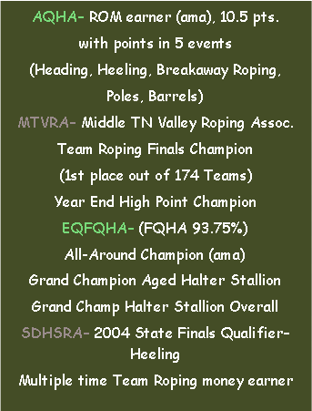 Text Box: AQHA ROM earner (ama), 10.5 pts.with points in 5 events(Heading, Heeling, Breakaway Roping, Poles, Barrels)MTVRA Middle TN Valley Roping Assoc.Team Roping Finals Champion(1st place out of 174 Teams)Year End High Point ChampionEQFQHA (FQHA 93.75%) All-Around Champion (ama)Grand Champion Aged Halter StallionGrand Champ Halter Stallion OverallSDHSRA 2004 State Finals Qualifier HeelingMultiple time Team Roping money earner