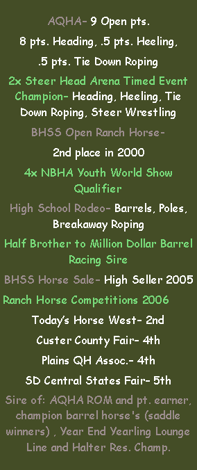 Text Box: AQHA– 9 Open pts.8 pts. Heading, .5 pts. Heeling,.5 pts. Tie Down Roping2x Steer Head Arena Timed Event Champion– Heading, Heeling, Tie Down Roping, Steer WrestlingBHSS Open Ranch Horse- 2nd place in 20004x NBHA Youth World Show QualifierHigh School Rodeo– Barrels, Poles, Breakaway RopingHalf Brother to Million Dollar Barrel Racing SireBHSS Horse Sale– High Seller 2005Ranch Horse Competitions 2006Today’s Horse West– 2ndCuster County Fair– 4thPlains QH Assoc.– 4thSD Central States Fair– 5thSire of: AQHA ROM and pt. earner, champion barrel horse's (saddle winners) , Year End Yearling Lounge Line and Halter Res. Champ.