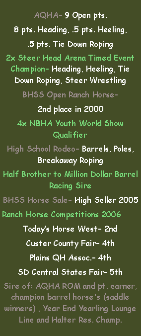 Text Box: AQHA 9 Open pts.8 pts. Heading, .5 pts. Heeling,.5 pts. Tie Down Roping2x Steer Head Arena Timed Event Champion Heading, Heeling, Tie Down Roping, Steer WrestlingBHSS Open Ranch Horse- 2nd place in 20004x NBHA Youth World Show QualifierHigh School Rodeo Barrels, Poles, Breakaway RopingHalf Brother to Million Dollar Barrel Racing SireBHSS Horse Sale High Seller 2005Ranch Horse Competitions 2006Todays Horse West 2ndCuster County Fair 4thPlains QH Assoc. 4thSD Central States Fair 5thSire of: AQHA ROM and pt. earner, champion barrel horse's (saddle winners) , Year End Yearling Lounge Line and Halter Res. Champ.