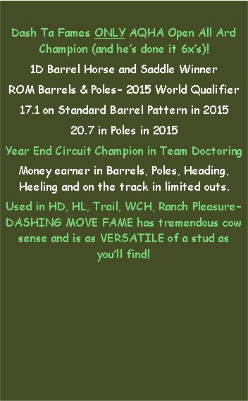 Text Box: Dash Ta Fames ONLY AQHA Open All Ard Champion (and hes done it 6xs)!1D Barrel Horse and Saddle WinnerROM Barrels & Poles 2015 World Qualifier17.1 on Standard Barrel Pattern in 201520.7 in Poles in 2015Year End Circuit Champion in Team DoctoringMoney earner in Barrels, Poles, Heading, Heeling and on the track in limited outs.Used in HD, HL, Trail, WCH, Ranch Pleasure DASHING MOVE FAME has tremendous cow sense and is as VERSATILE of a stud as youll find! 