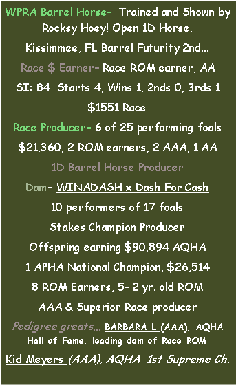 Text Box: WPRA Barrel Horse  Trained and Shown by Rocksy Hoey! Open 1D Horse,Kissimmee, FL Barrel Futurity 2nd...Race $ Earner Race ROM earner, AASI: 84  Starts 4, Wins 1, 2nds 0, 3rds 1$1551 RaceRace Producer 6 of 25 performing foals$21,360, 2 ROM earners, 2 AAA, 1 AA1D Barrel Horse Producer Dam WINADASH x Dash For Cash10 performers of 17 foalsStakes Champion ProducerOffspring earning $90,894 AQHA1 APHA National Champion, $26,5148 ROM Earners, 5 2 yr. old ROM AAA & Superior Race producerPedigree greats BARBARA L (AAA), AQHA Hall of Fame, leading dam of Race ROMKid Meyers (AAA), AQHA  1st Supreme Ch.