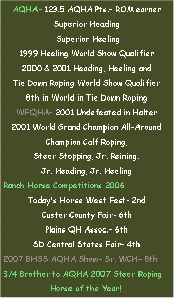 Text Box: AQHA– 123.5 AQHA Pts.– ROM earnerSuperior Heading Superior Heeling1999 Heeling World Show Qualifier2000 & 2001 Heading, Heeling and Tie Down Roping World Show Qualifier8th in World in Tie Down RopingWFQHA– 2001 Undefeated in Halter2001 World Grand Champion All-AroundChampion Calf Roping, Steer Stopping, Jr. Reining, Jr. Heading, Jr. HeelingRanch Horse Competitions 2006Today's Horse West Fest- 2ndCuster County Fair- 6thPlains QH Assoc.- 6thSD Central States Fair– 4th2007 BHSS AQHA Show– Sr. WCH– 8th3/4 Brother to AQHA 2007 Steer RopingHorse of the Year!	