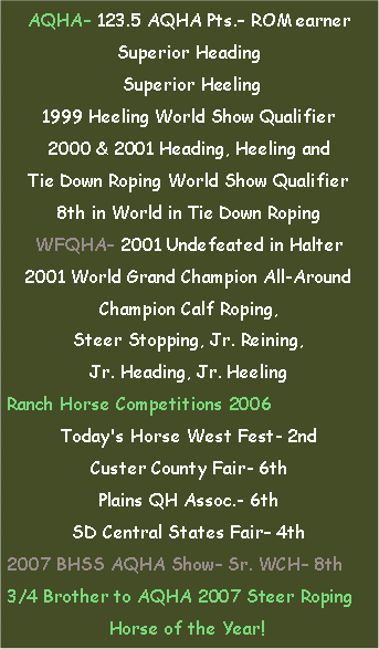 Text Box: AQHA 123.5 AQHA Pts. ROM earnerSuperior Heading Superior Heeling1999 Heeling World Show Qualifier2000 & 2001 Heading, Heeling and Tie Down Roping World Show Qualifier8th in World in Tie Down RopingWFQHA 2001 Undefeated in Halter2001 World Grand Champion All-AroundChampion Calf Roping, Steer Stopping, Jr. Reining, Jr. Heading, Jr. HeelingRanch Horse Competitions 2006Today's Horse West Fest- 2ndCuster County Fair- 6thPlains QH Assoc.- 6thSD Central States Fair 4th2007 BHSS AQHA Show Sr. WCH 8th3/4 Brother to AQHA 2007 Steer RopingHorse of the Year!	